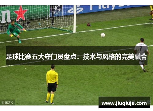 足球比赛五大守门员盘点：技术与风格的完美融合